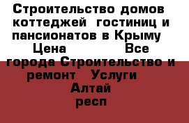 Строительство домов, коттеджей, гостиниц и пансионатов в Крыму › Цена ­ 35 000 - Все города Строительство и ремонт » Услуги   . Алтай респ.